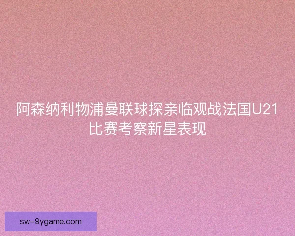 阿森纳利物浦曼联球探亲临观战法国U21比赛考察新星表现
