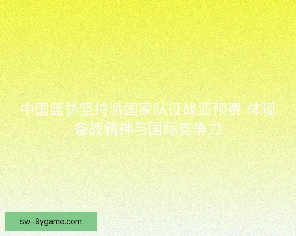 中国篮协坚持派国家队征战亚预赛 体现备战精神与国际竞争力