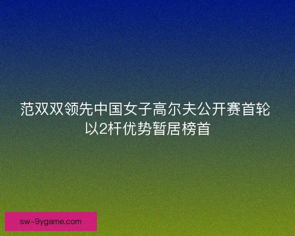 范双双领先中国女子高尔夫公开赛首轮 以2杆优势暂居榜首