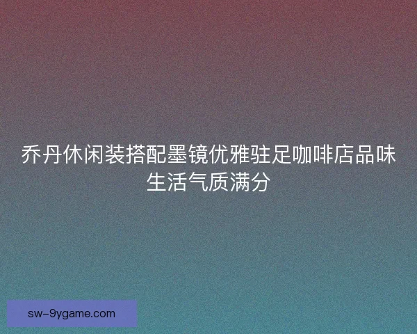 乔丹休闲装搭配墨镜优雅驻足咖啡店品味生活气质满分