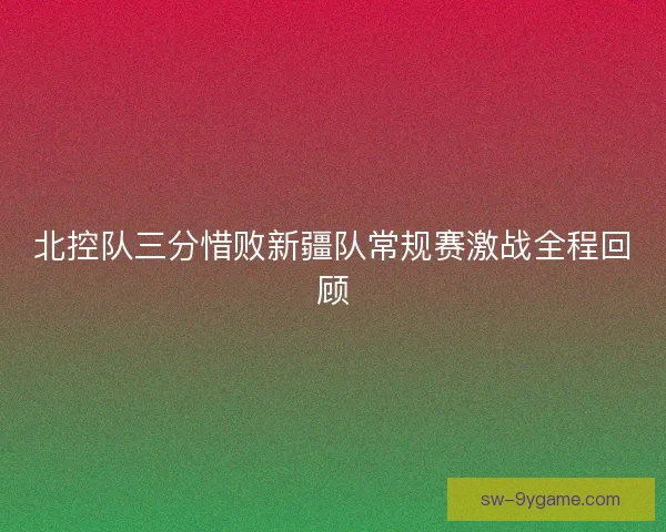 北控队三分惜败新疆队常规赛激战全程回顾